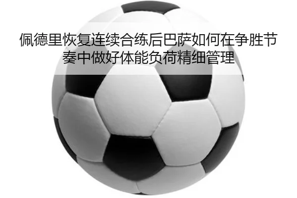 佩德里恢复连续合练后巴萨如何在争胜节奏中做好体能负荷精细管理